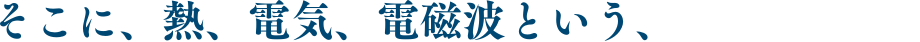 そこに、熱、電気、電磁波という、