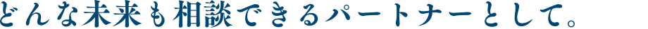 どんな未来も相談できるパートナーとして。